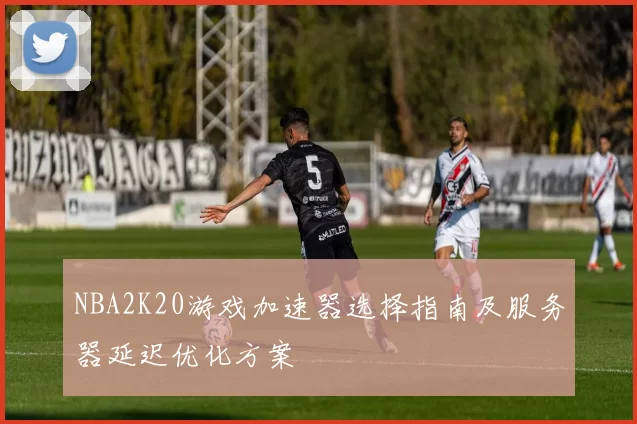 NBA2K20游戏加速器选择指南及服务器延迟优化方案