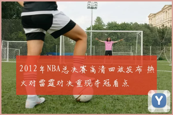 2012年NBA总决赛高清回放发布 热火对雷霆对决重现夺冠看点