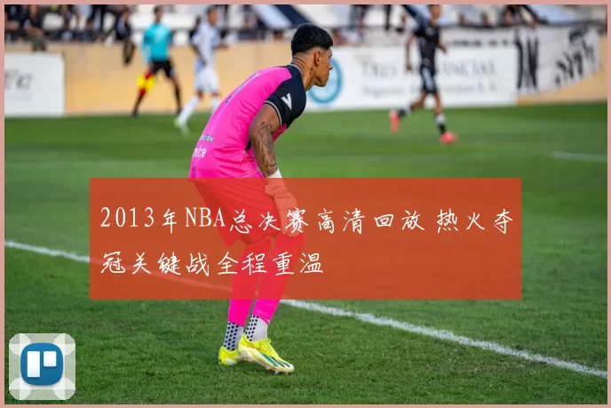 2013年NBA总决赛高清回放 热火夺冠关键战全程重温