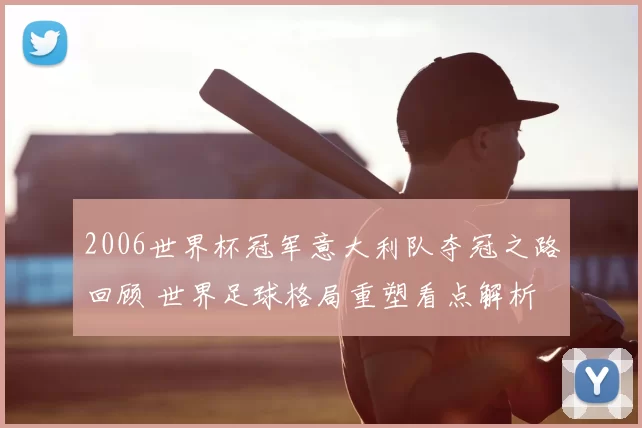 2006世界杯冠军意大利队夺冠之路回顾 世界足球格局重塑看点解析