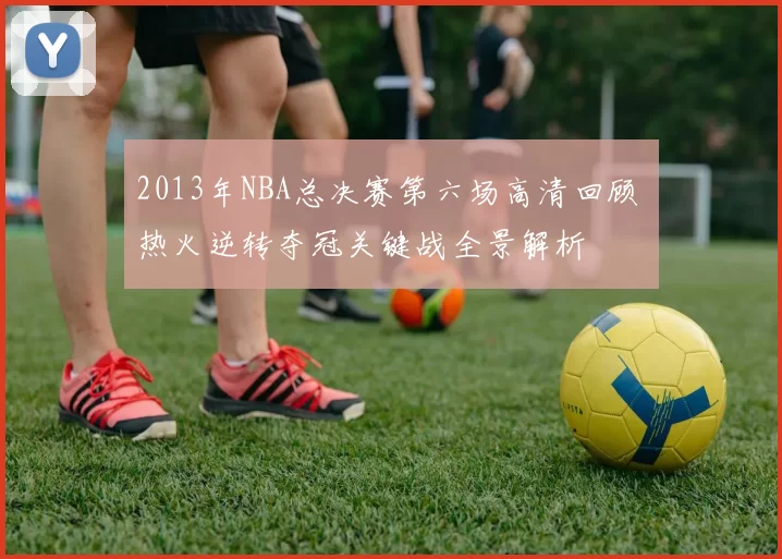 2013年NBA总决赛第六场高清回顾 热火逆转夺冠关键战全景解析