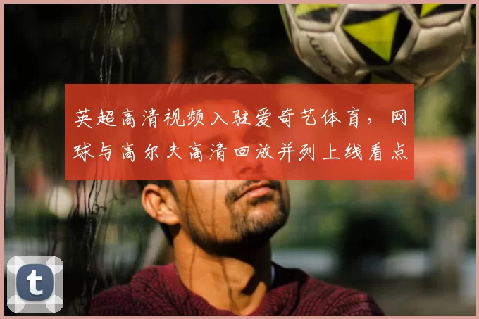 英超高清视频入驻爱奇艺体育，网球与高尔夫高清回放并列上线看点