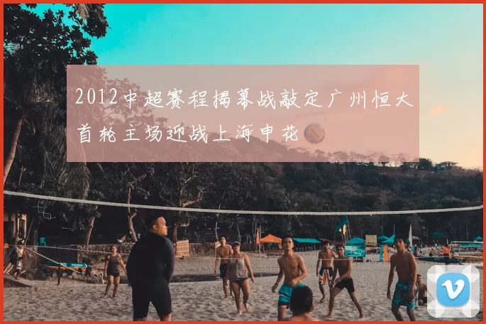 2012中超赛程揭幕战敲定广州恒大首轮主场迎战上海申花