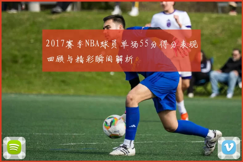 2017赛季NBA球员单场55分得分表现回顾与精彩瞬间解析