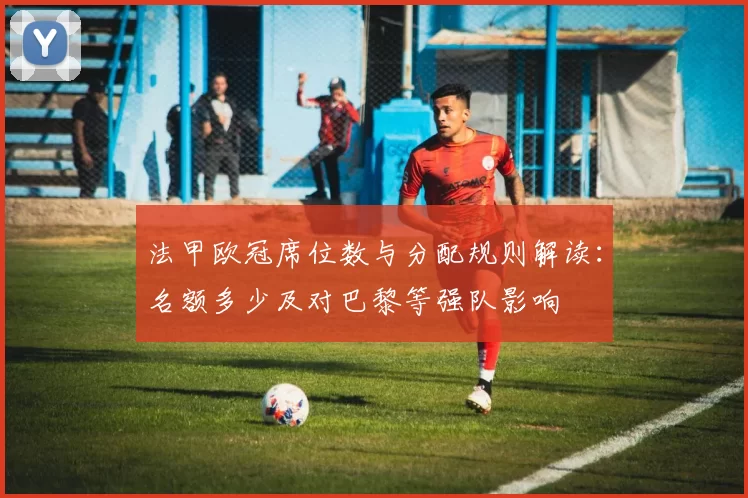 法甲欧冠席位数与分配规则解读：名额多少及对巴黎等强队影响