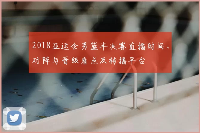 2018亚运会男篮半决赛直播时间、对阵与晋级看点及转播平台