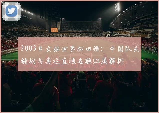 2003年女排世界杯回顾：中国队关键战与奥运直通名额归属解析