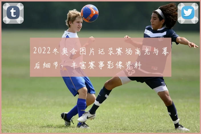 2022冬奥会图片记录赛场高光与幕后细节，丰富赛事影像资料