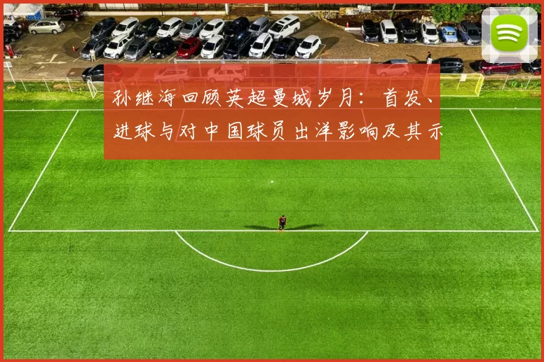 孙继海回顾英超曼城岁月：首发、进球与对中国球员出洋影响及其示范作用