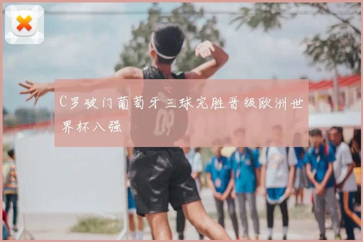 C罗破门葡萄牙三球完胜晋级欧洲世界杯八强