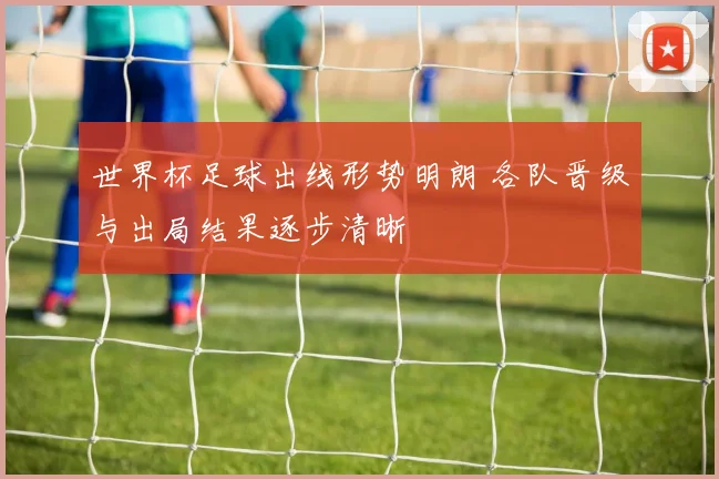 世界杯足球出线形势明朗 各队晋级与出局结果逐步清晰