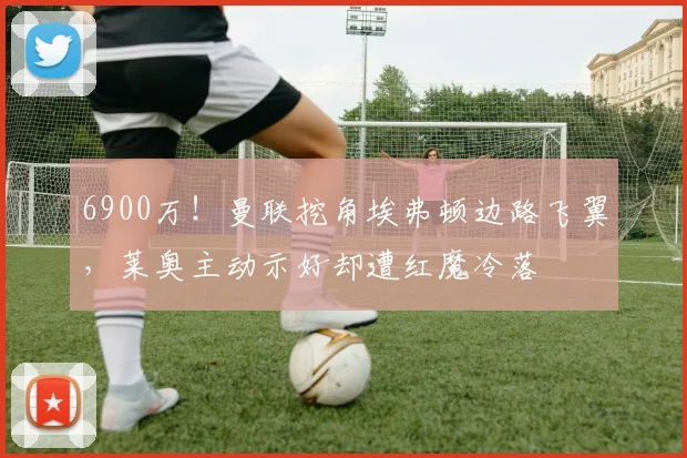 6900万!曼联挖角埃弗顿边路飞翼,莱奥主动示好却遭红魔冷落