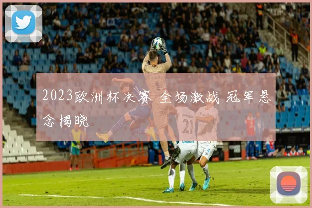 2023欧洲杯决赛 全场激战 冠军悬念揭晓